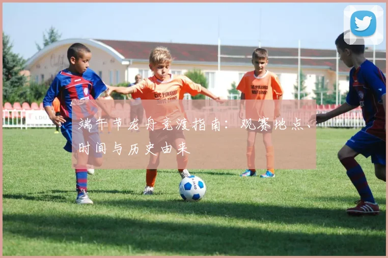 端午节龙舟竞渡指南:观赛地点、时间与历史由来