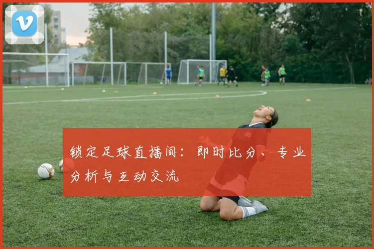 锁定足球直播间：即时比分、专业分析与互动交流