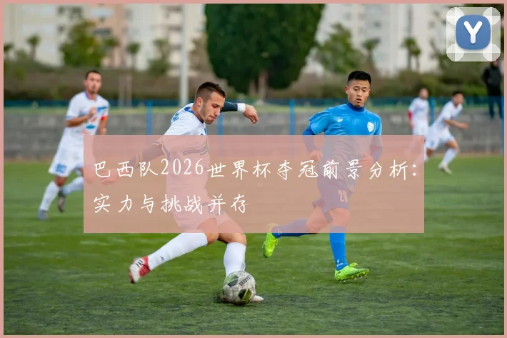 巴西队2026世界杯夺冠前景分析:实力与挑战并存