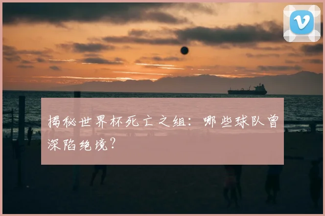 揭秘世界杯死亡之组：哪些球队曾深陷绝境？